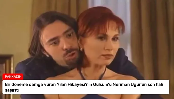 Bir döneme damga vuran Yılan Hikayesi’nin Gülsüm’ü Neriman Uğur’un son hali şaşırttı