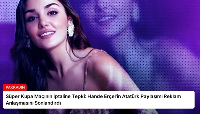 Süper Kupa Maçının İptaline Tepki: Hande Erçel’in Atatürk Paylaşımı Reklam Anlaşmasını Sonlandırdı