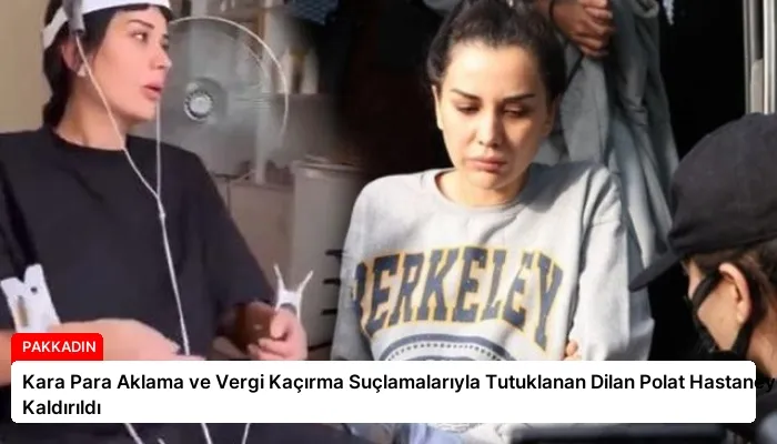 Kara Para Aklama ve Vergi Kaçırma Suçlamalarıyla Tutuklanan Dilan Polat Hastaneye Kaldırıldı