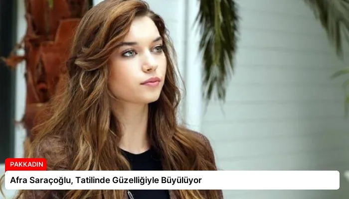 Afra Saraçoğlu, Tatilinde Güzelliğiyle Büyülüyor