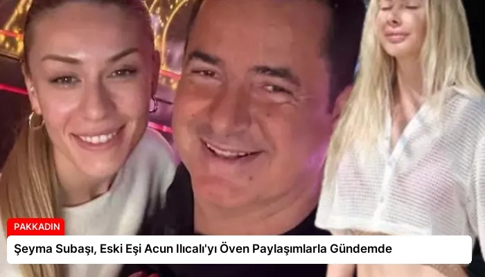 Şeyma Subaşı, Eski Eşi Acun Ilıcalı’yı Öven Paylaşımlarla Gündemde