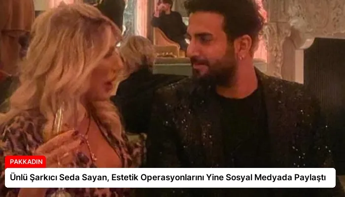 Ünlü Şarkıcı Seda Sayan, Estetik Operasyonlarını Yine Sosyal Medyada Paylaştı