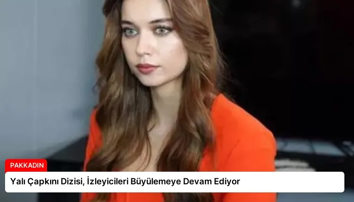 Yalı Çapkını Dizisi, İzleyicileri Büyülemeye Devam Ediyor