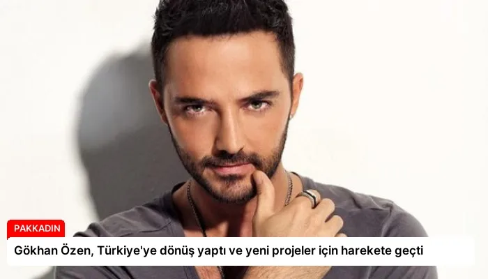 Gökhan Özen, Türkiye’ye dönüş yaptı ve yeni projeler için harekete geçti