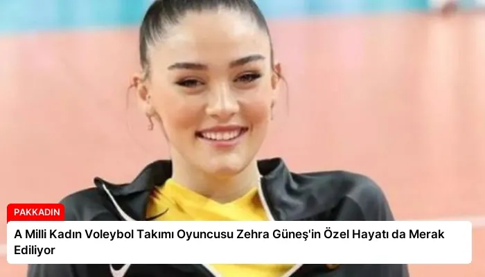 A Milli Kadın Voleybol Takımı Oyuncusu Zehra Güneş’in Özel Hayatı da Merak Ediliyor