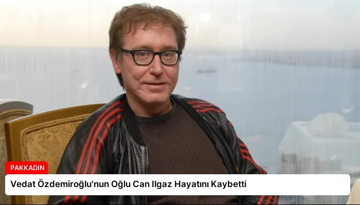 Vedat Özdemiroğlu’nun Oğlu Can Ilgaz Hayatını Kaybetti