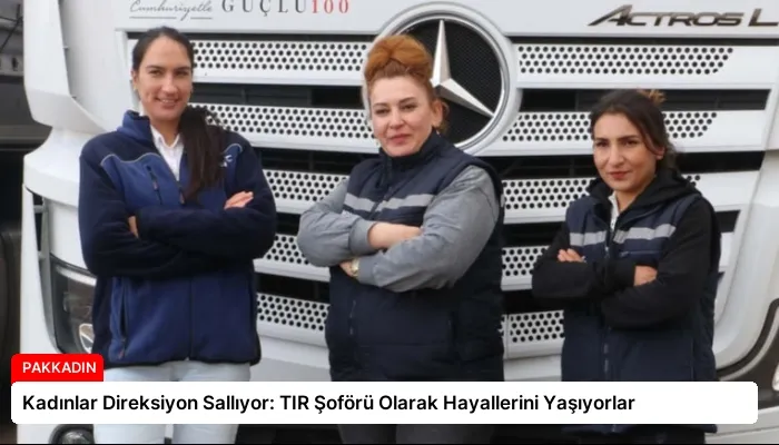 Kadınlar Direksiyon Sallıyor: TIR Şoförü Olarak Hayallerini Yaşıyorlar