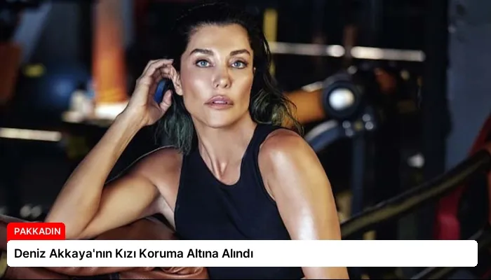Deniz Akkaya’nın Kızı Koruma Altına Alındı