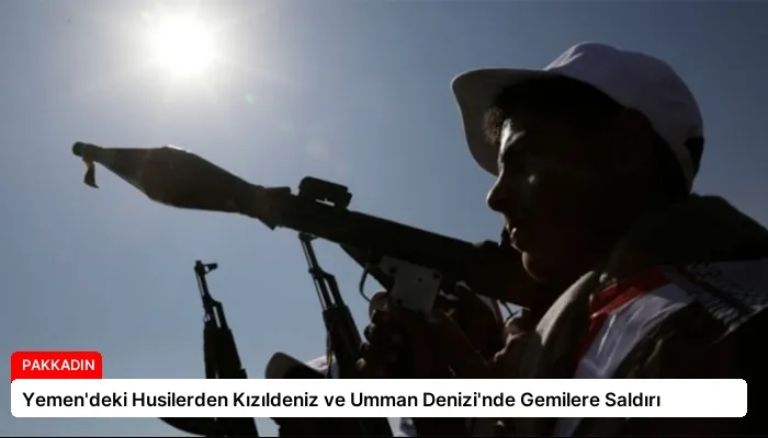 Yemen’deki Husilerden Kızıldeniz ve Umman Denizi’nde Gemilere Saldırı