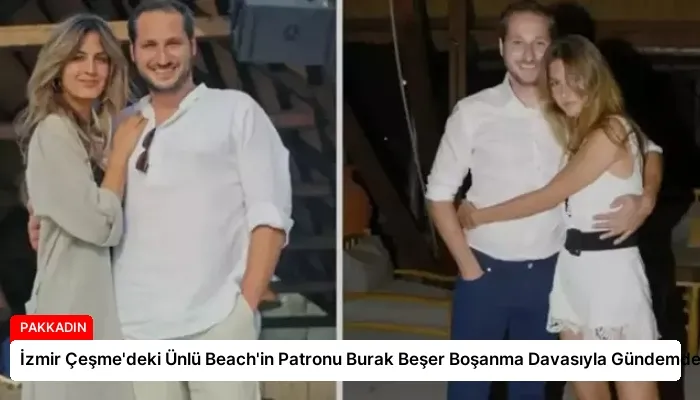 İzmir Çeşme’deki Ünlü Beach’in Patronu Burak Beşer Boşanma Davasıyla Gündemde