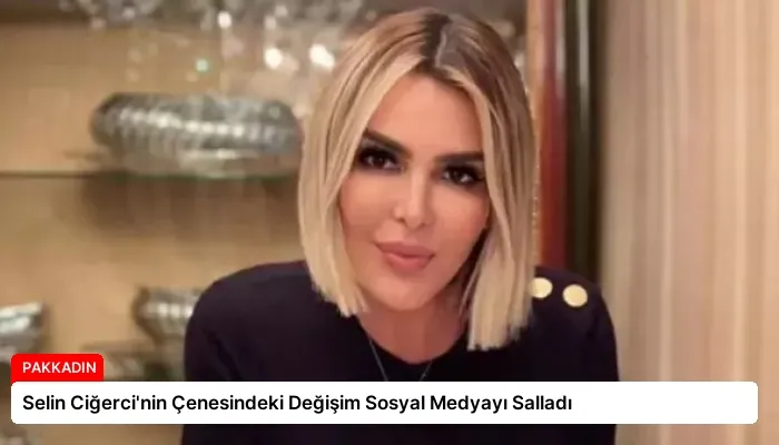 Selin Ciğerci’nin Çenesindeki Değişim Sosyal Medyayı Salladı