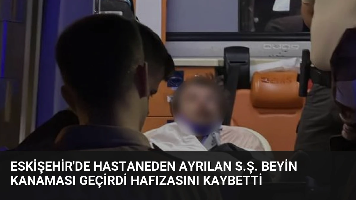 Eskişehir’de Hastaneden Ayrılan S.Ş. Beyin Kanaması Geçirdi Hafızasını Kaybetti