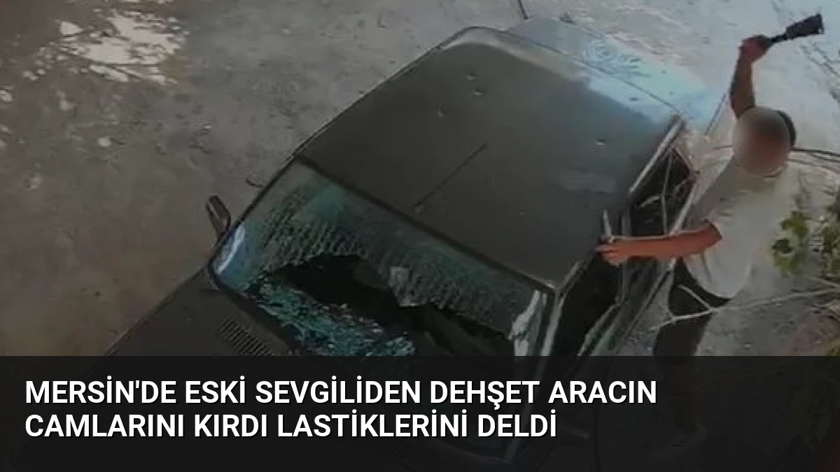 Mersin’de Eski Sevgiliden Dehşet Aracın Camlarını Kırdı Lastiklerini Deldi